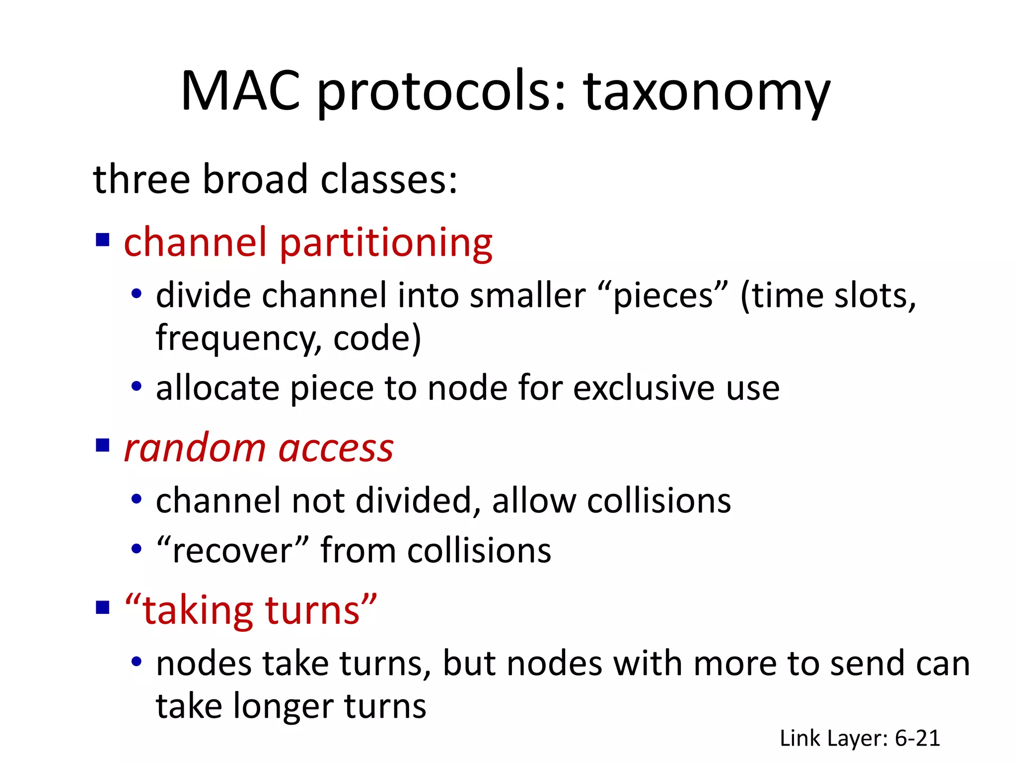 MAC protocols: taxonomy
Link Layer: 6-21
three broad classes:
 channel partitioning
• divide channel into smaller “pieces” (time slots,
frequency, code)
• allocate piece to node for exclusive use
 random access
• channel not divided, allow collisions
• “recover” from collisions
 “taking turns”
• nodes take turns, but nodes with more to send can
take longer turns
 
