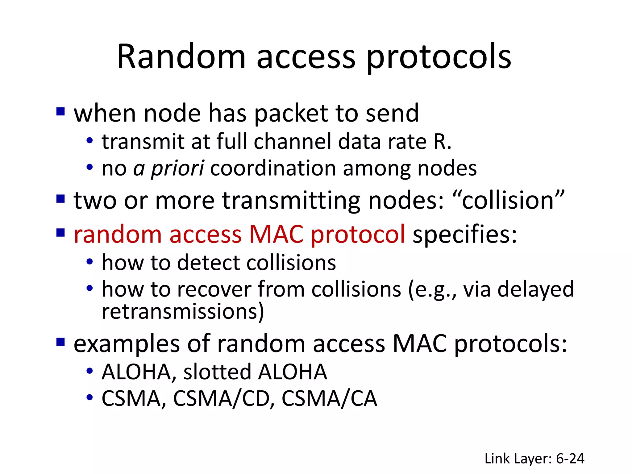 Random access protocols
Link Layer: 6-24
 when node has packet to send
• transmit at full channel data rate R.
• no a priori coordination among nodes
 two or more transmitting nodes: “collision”
 random access MAC protocol specifies:
• how to detect collisions
• how to recover from collisions (e.g., via delayed
retransmissions)
 examples of random access MAC protocols:
• ALOHA, slotted ALOHA
• CSMA, CSMA/CD, CSMA/CA
 
