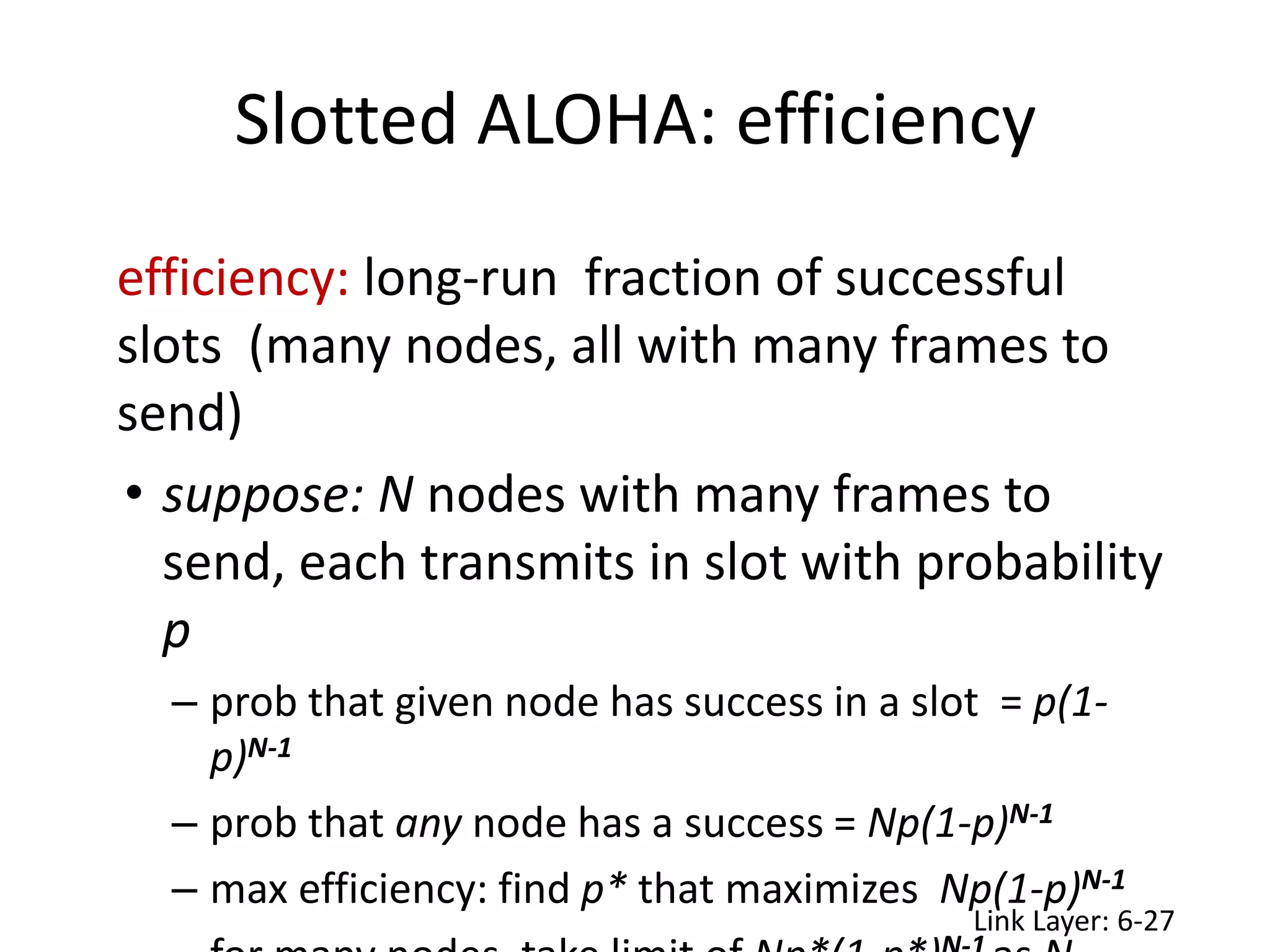 efficiency: long-run fraction of successful
slots (many nodes, all with many frames to
send)
• suppose: N nodes with many frames to
send, each transmits in slot with probability
p
– prob that given node has success in a slot = p(1-
p)N-1
– prob that any node has a success = Np(1-p)N-1
– max efficiency: find p* that maximizes Np(1-p)N-1
Slotted ALOHA: efficiency
Link Layer: 6-27
 