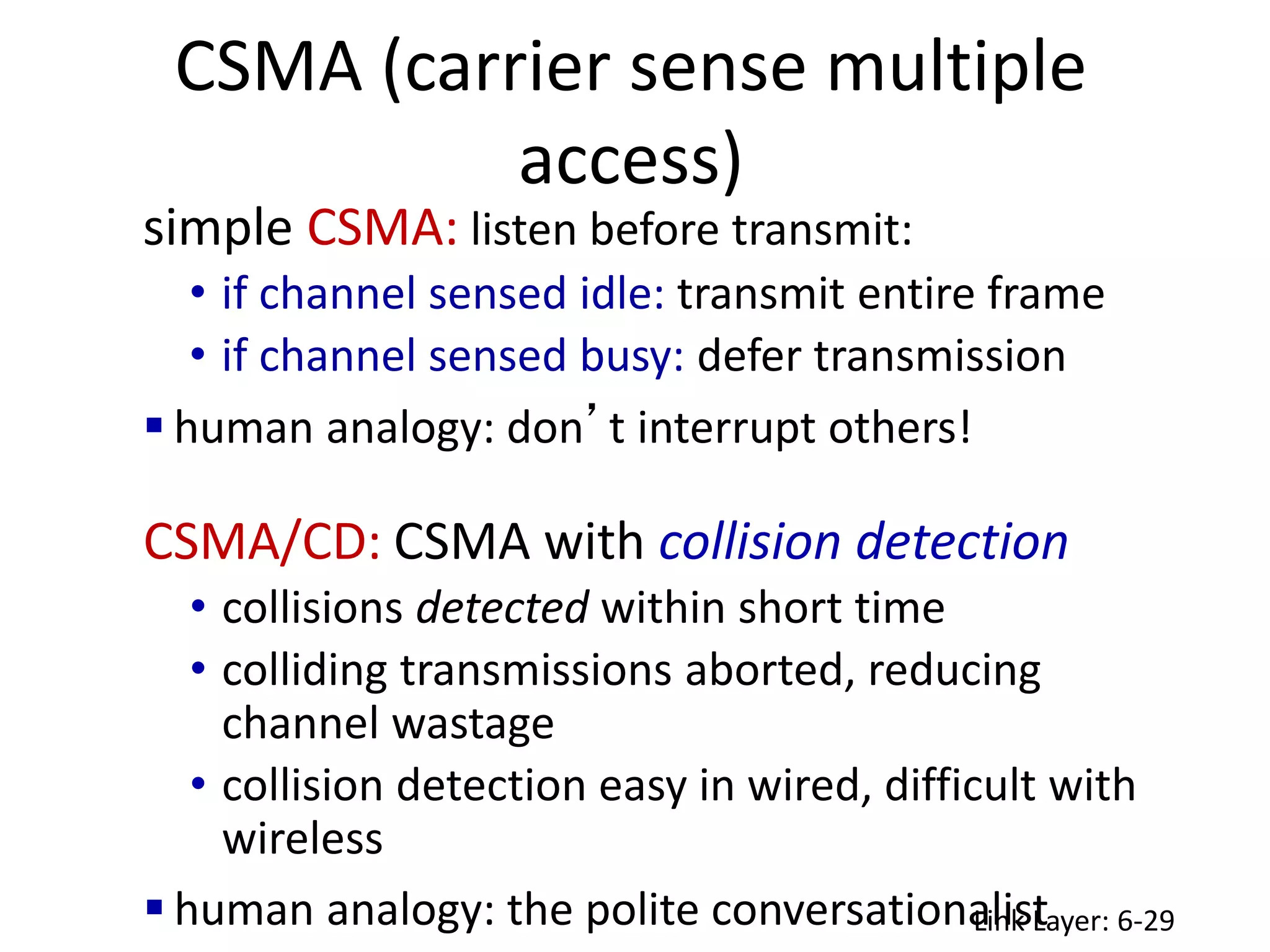 CSMA (carrier sense multiple
access)
Link Layer: 6-29
simple CSMA: listen before transmit:
• if channel sensed idle: transmit entire frame
• if channel sensed busy: defer transmission
 human analogy: don’t interrupt others!
CSMA/CD: CSMA with collision detection
• collisions detected within short time
• colliding transmissions aborted, reducing
channel wastage
• collision detection easy in wired, difficult with
wireless
 human analogy: the polite conversationalist
 