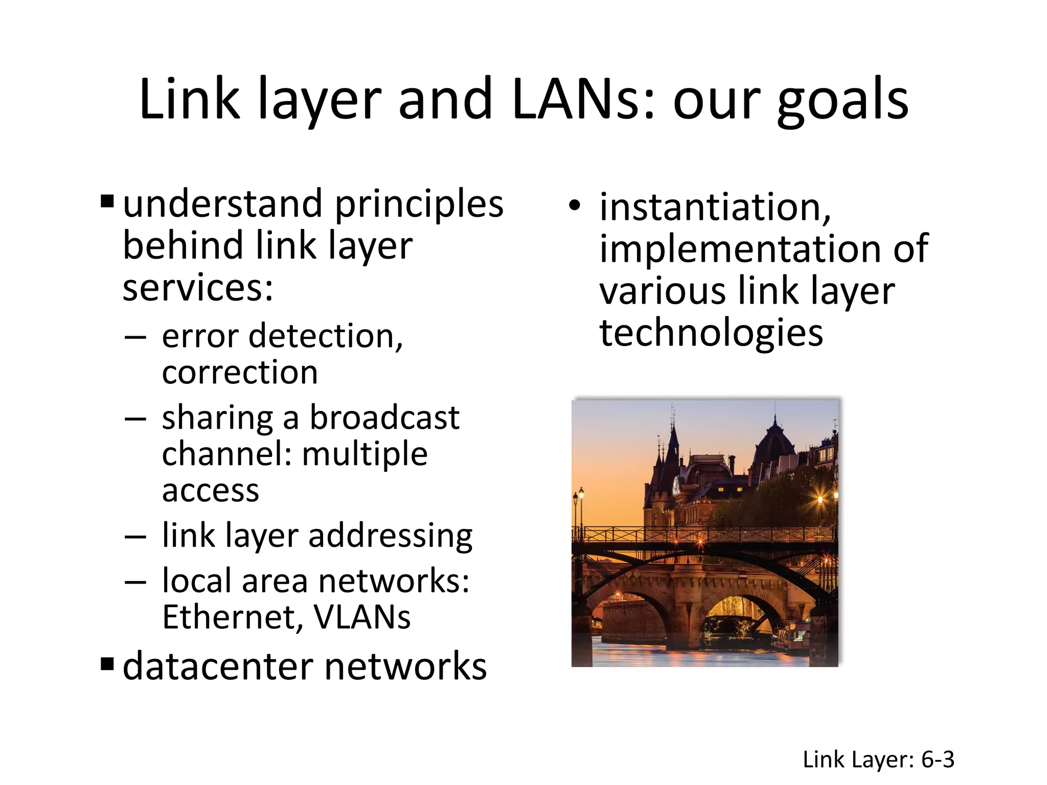 Link layer and LANs: our goals
understand principles
behind link layer
services:
– error detection,
correction
– sharing a broadcast
channel: multiple
access
– link layer addressing
– local area networks:
Ethernet, VLANs
datacenter networks
• instantiation,
implementation of
various link layer
technologies
Link Layer: 6-3
 