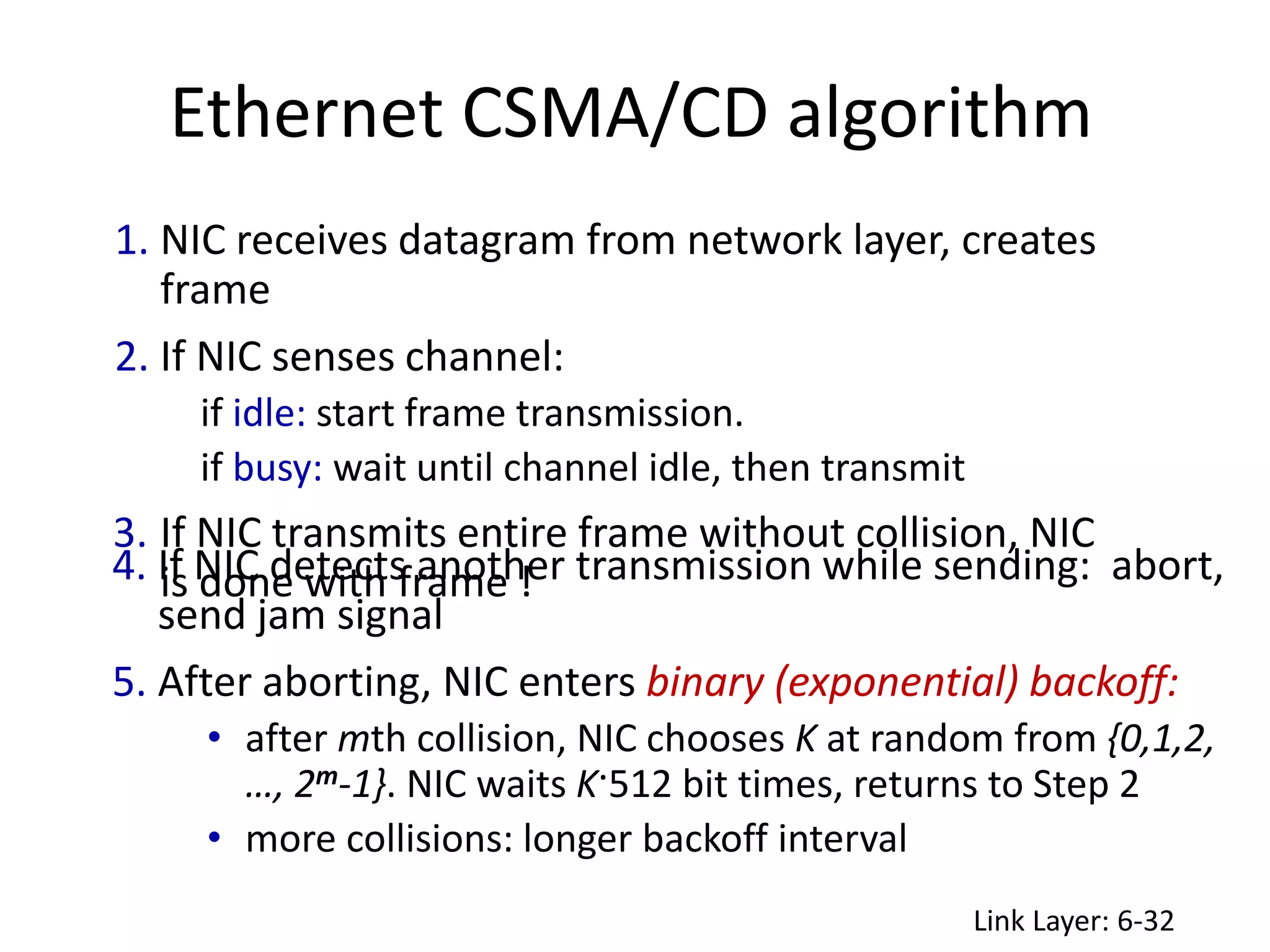 Ethernet CSMA/CD algorithm
Link Layer: 6-32
1. NIC receives datagram from network layer, creates
frame
2. If NIC senses channel:
if idle: start frame transmission.
if busy: wait until channel idle, then transmit
3. If NIC transmits entire frame without collision, NIC
is done with frame !
4. If NIC detects another transmission while sending: abort,
send jam signal
5. After aborting, NIC enters binary (exponential) backoff:
• after mth collision, NIC chooses K at random from {0,1,2,
…, 2m-1}. NIC waits K·512 bit times, returns to Step 2
• more collisions: longer backoff interval
 