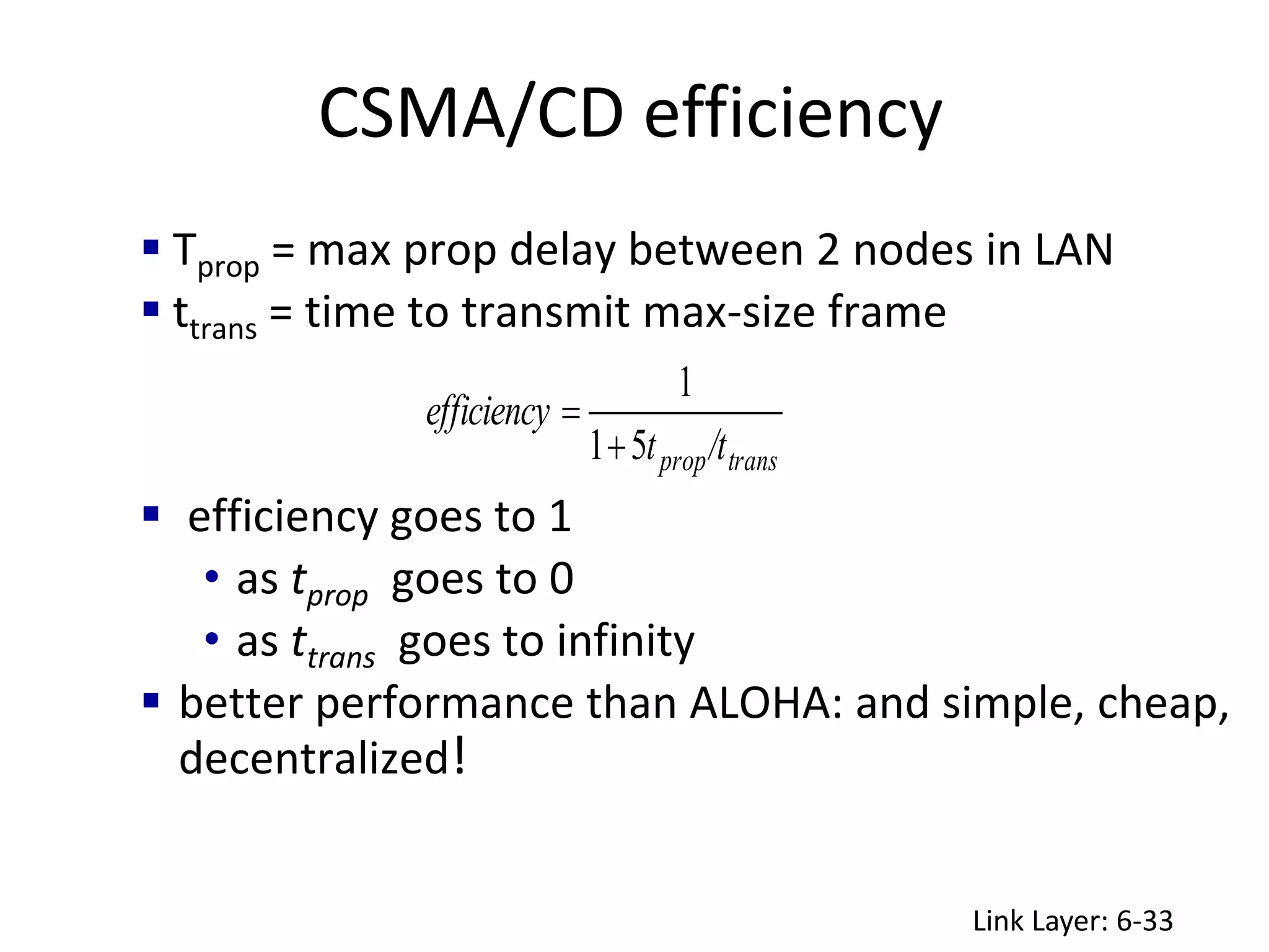 CSMA/CD efficiency
Link Layer: 6-33
 Tprop = max prop delay between 2 nodes in LAN
 ttrans = time to transmit max-size frame
 efficiency goes to 1
• as tprop goes to 0
• as ttrans goes to infinity
 better performance than ALOHA: and simple, cheap,
decentralized!
trans
prop/t
t
efficiency
5
1
1


 