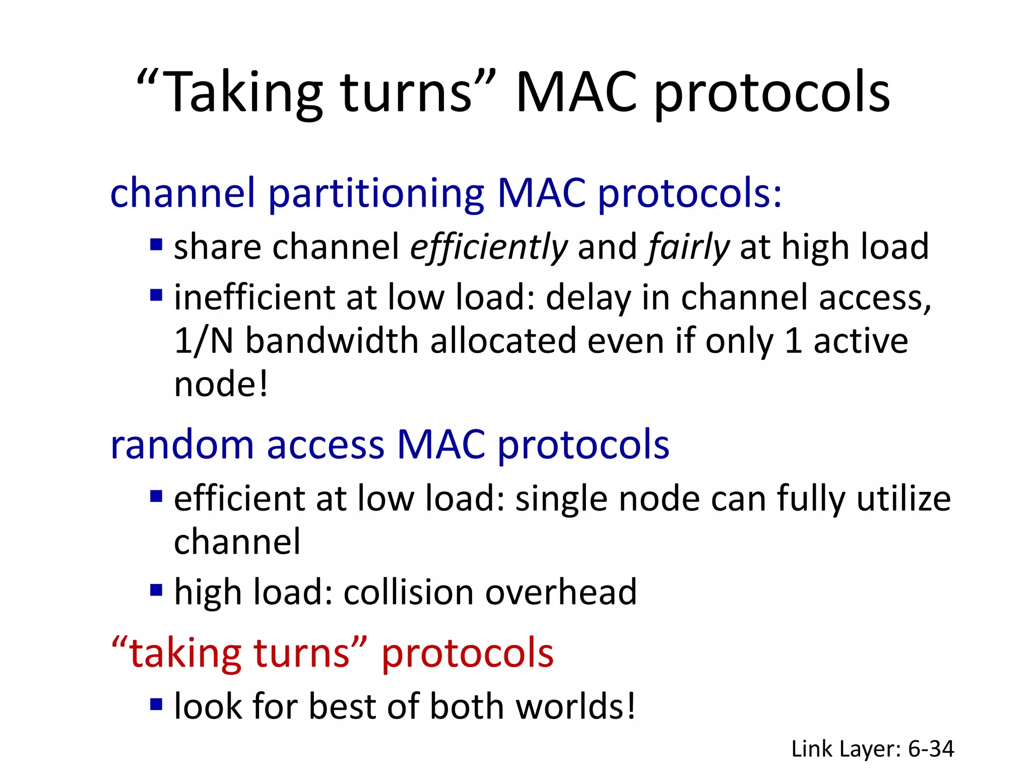 “Taking turns” MAC protocols
Link Layer: 6-34
channel partitioning MAC protocols:
 share channel efficiently and fairly at high load
 inefficient at low load: delay in channel access,
1/N bandwidth allocated even if only 1 active
node!
random access MAC protocols
 efficient at low load: single node can fully utilize
channel
 high load: collision overhead
“taking turns” protocols
 look for best of both worlds!
 