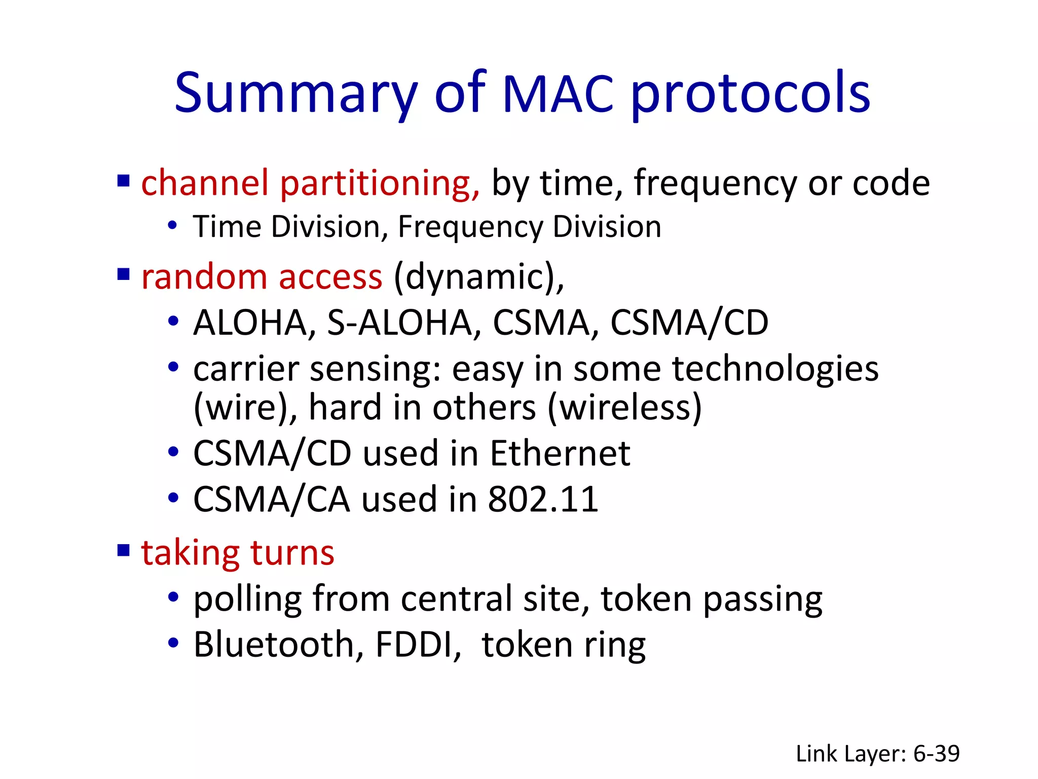 Summary of MAC protocols
Link Layer: 6-39
 channel partitioning, by time, frequency or code
• Time Division, Frequency Division
 random access (dynamic),
• ALOHA, S-ALOHA, CSMA, CSMA/CD
• carrier sensing: easy in some technologies
(wire), hard in others (wireless)
• CSMA/CD used in Ethernet
• CSMA/CA used in 802.11
 taking turns
• polling from central site, token passing
• Bluetooth, FDDI, token ring
 
