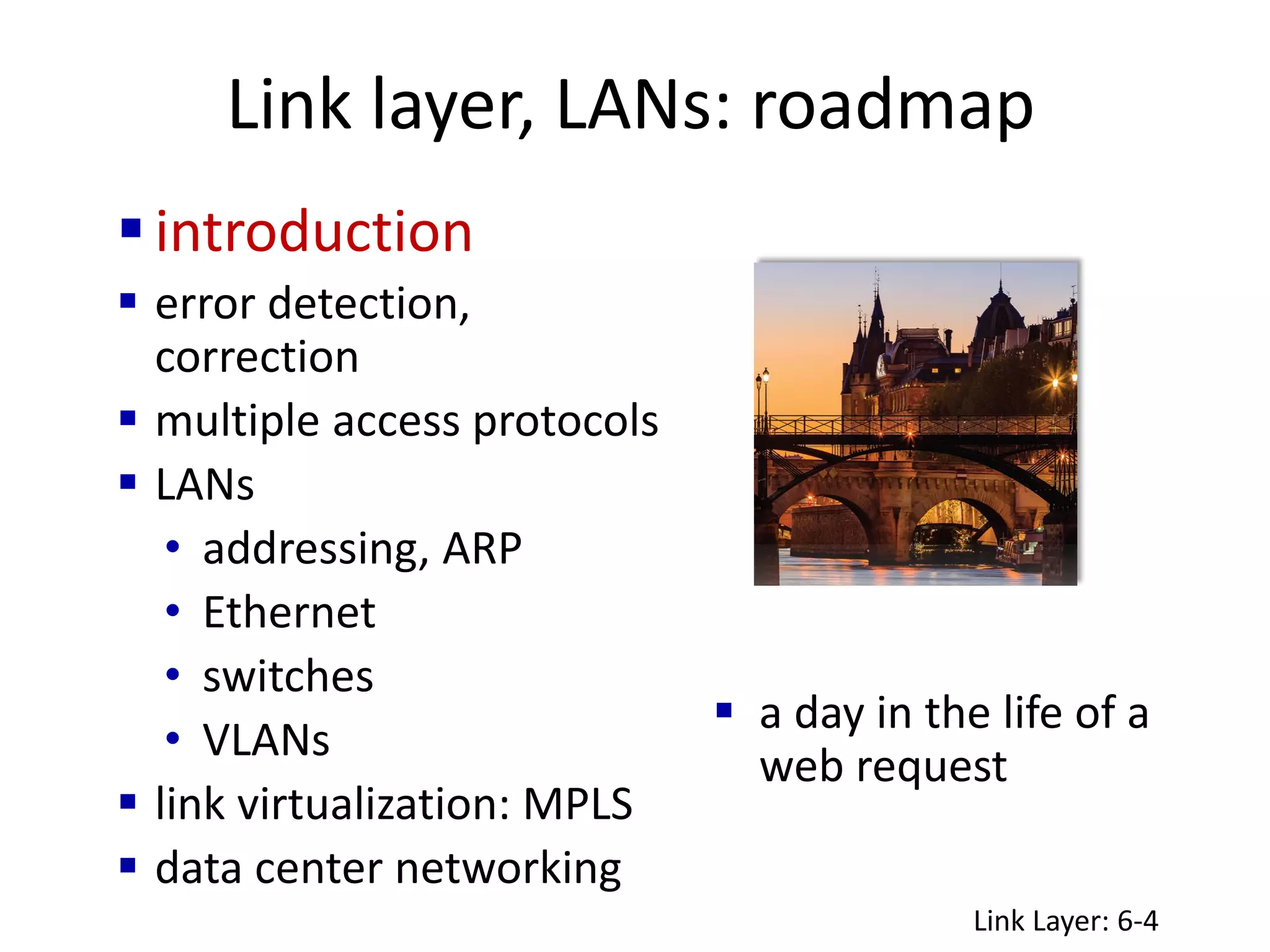 Link layer, LANs: roadmap
 a day in the life of a
web request
introduction
 error detection,
correction
 multiple access protocols
 LANs
• addressing, ARP
• Ethernet
• switches
• VLANs
 link virtualization: MPLS
 data center networking
Link Layer: 6-4
 