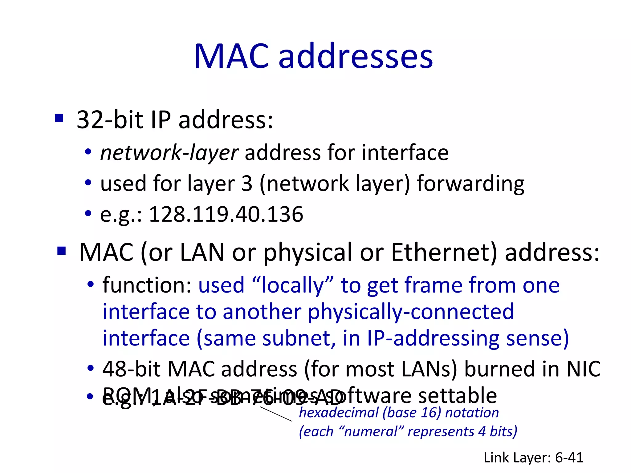 MAC addresses
Link Layer: 6-41
 32-bit IP address:
• network-layer address for interface
• used for layer 3 (network layer) forwarding
• e.g.: 128.119.40.136
 MAC (or LAN or physical or Ethernet) address:
• function: used “locally” to get frame from one
interface to another physically-connected
interface (same subnet, in IP-addressing sense)
• 48-bit MAC address (for most LANs) burned in NIC
ROM, also sometimes software settable
hexadecimal (base 16) notation
(each “numeral” represents 4 bits)
• e.g.: 1A-2F-BB-76-09-AD
 
