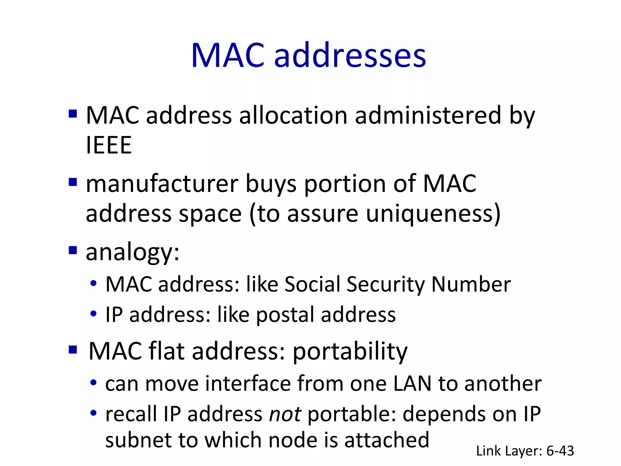 MAC addresses
Link Layer: 6-43
 MAC address allocation administered by
IEEE
 manufacturer buys portion of MAC
address space (to assure uniqueness)
 analogy:
• MAC address: like Social Security Number
• IP address: like postal address
 MAC flat address: portability
• can move interface from one LAN to another
• recall IP address not portable: depends on IP
subnet to which node is attached
 