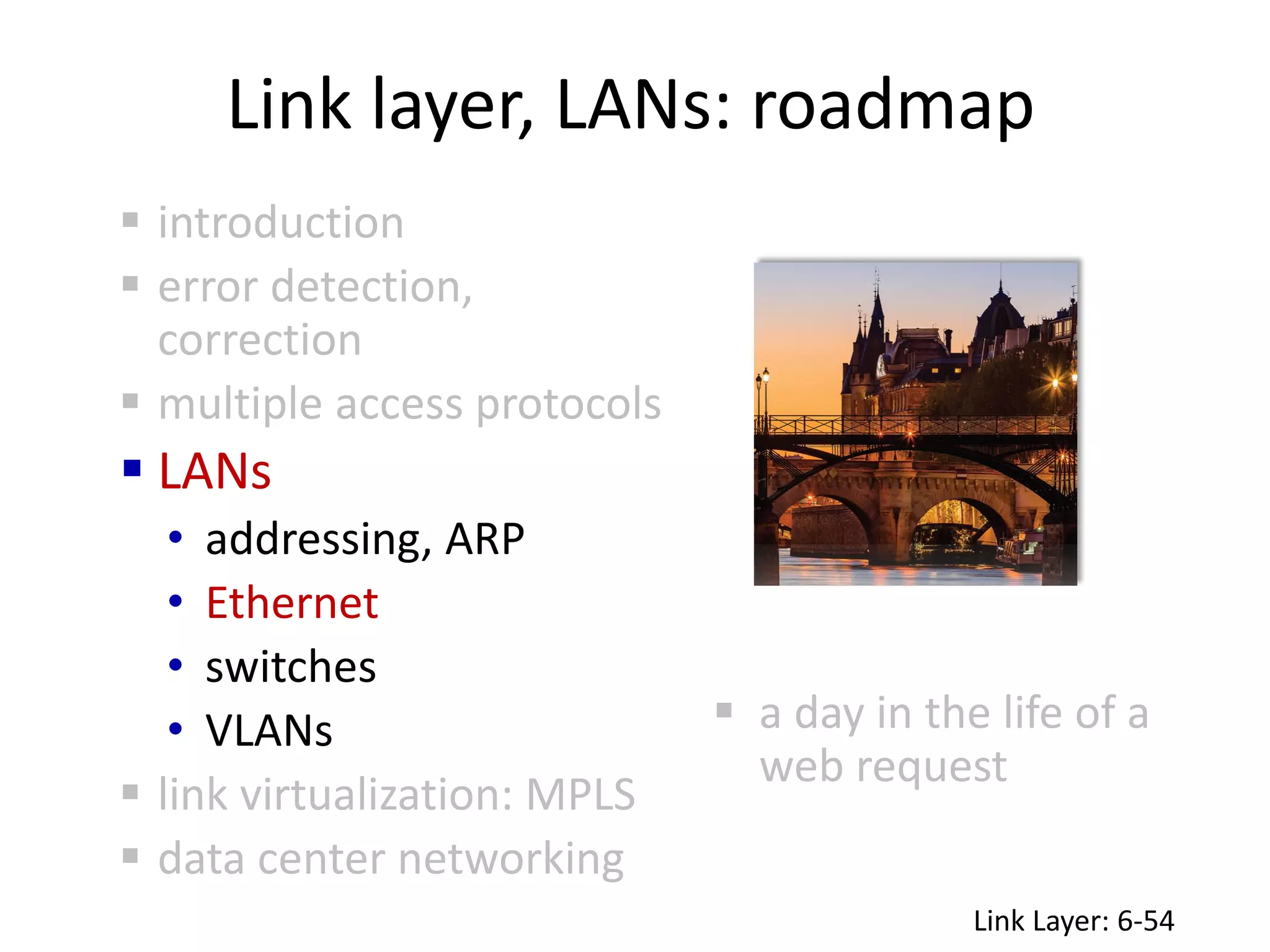 Link layer, LANs: roadmap
 a day in the life of a
web request
 introduction
 error detection,
correction
 multiple access protocols
 LANs
• addressing, ARP
• Ethernet
• switches
• VLANs
 link virtualization: MPLS
 data center networking
Link Layer: 6-54
 