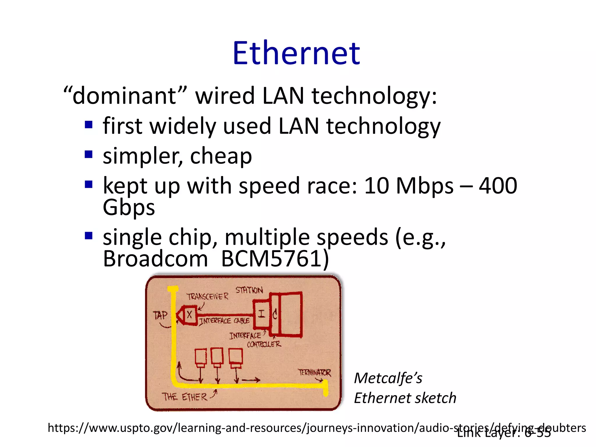 Ethernet
Link Layer: 6-55
“dominant” wired LAN technology:
 first widely used LAN technology
 simpler, cheap
 kept up with speed race: 10 Mbps – 400
Gbps
 single chip, multiple speeds (e.g.,
Broadcom BCM5761)
Metcalfe’s
Ethernet sketch
https://www.uspto.gov/learning-and-resources/journeys-innovation/audio-stories/defying-doubters
 