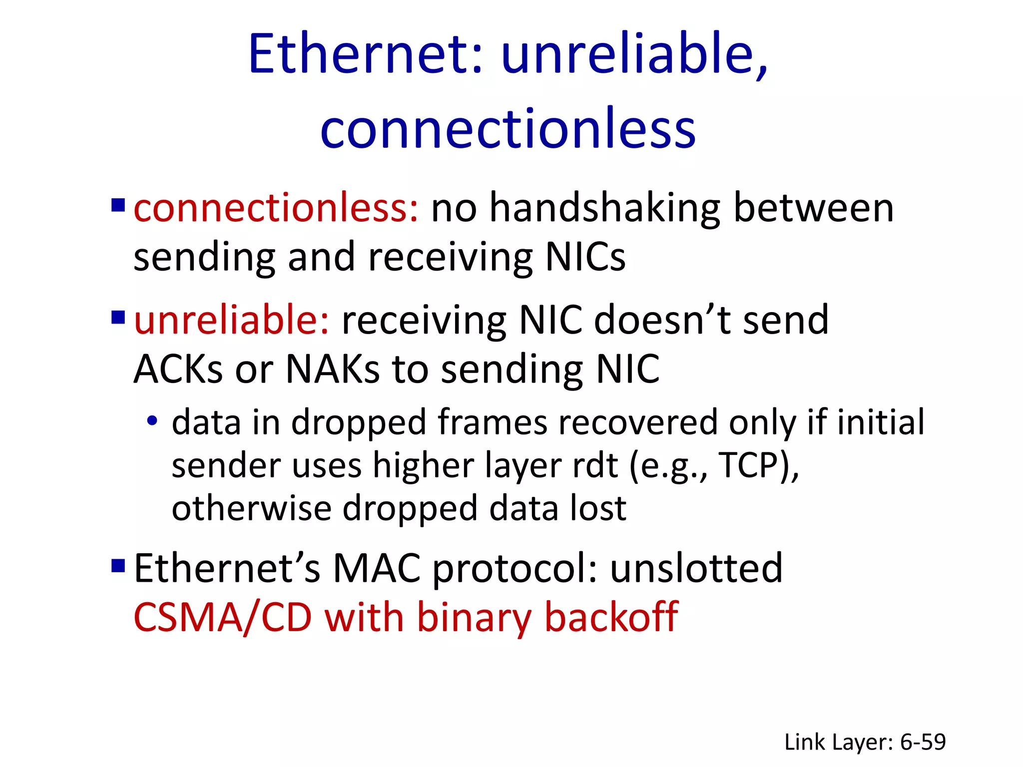 Ethernet: unreliable,
connectionless
Link Layer: 6-59
connectionless: no handshaking between
sending and receiving NICs
unreliable: receiving NIC doesn’t send
ACKs or NAKs to sending NIC
• data in dropped frames recovered only if initial
sender uses higher layer rdt (e.g., TCP),
otherwise dropped data lost
Ethernet’s MAC protocol: unslotted
CSMA/CD with binary backoff
 