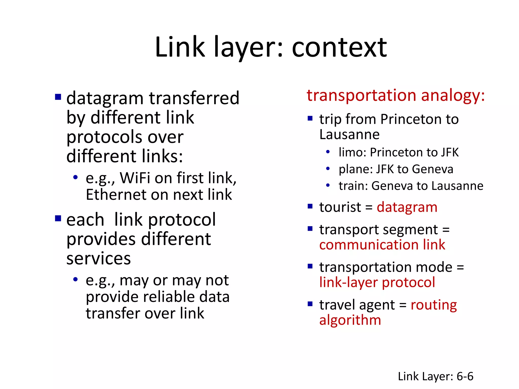 Link layer: context
 datagram transferred
by different link
protocols over
different links:
• e.g., WiFi on first link,
Ethernet on next link
 each link protocol
provides different
services
• e.g., may or may not
provide reliable data
transfer over link
transportation analogy:
 trip from Princeton to
Lausanne
• limo: Princeton to JFK
• plane: JFK to Geneva
• train: Geneva to Lausanne
 tourist = datagram
 transport segment =
communication link
 transportation mode =
link-layer protocol
 travel agent = routing
algorithm
Link Layer: 6-6
 