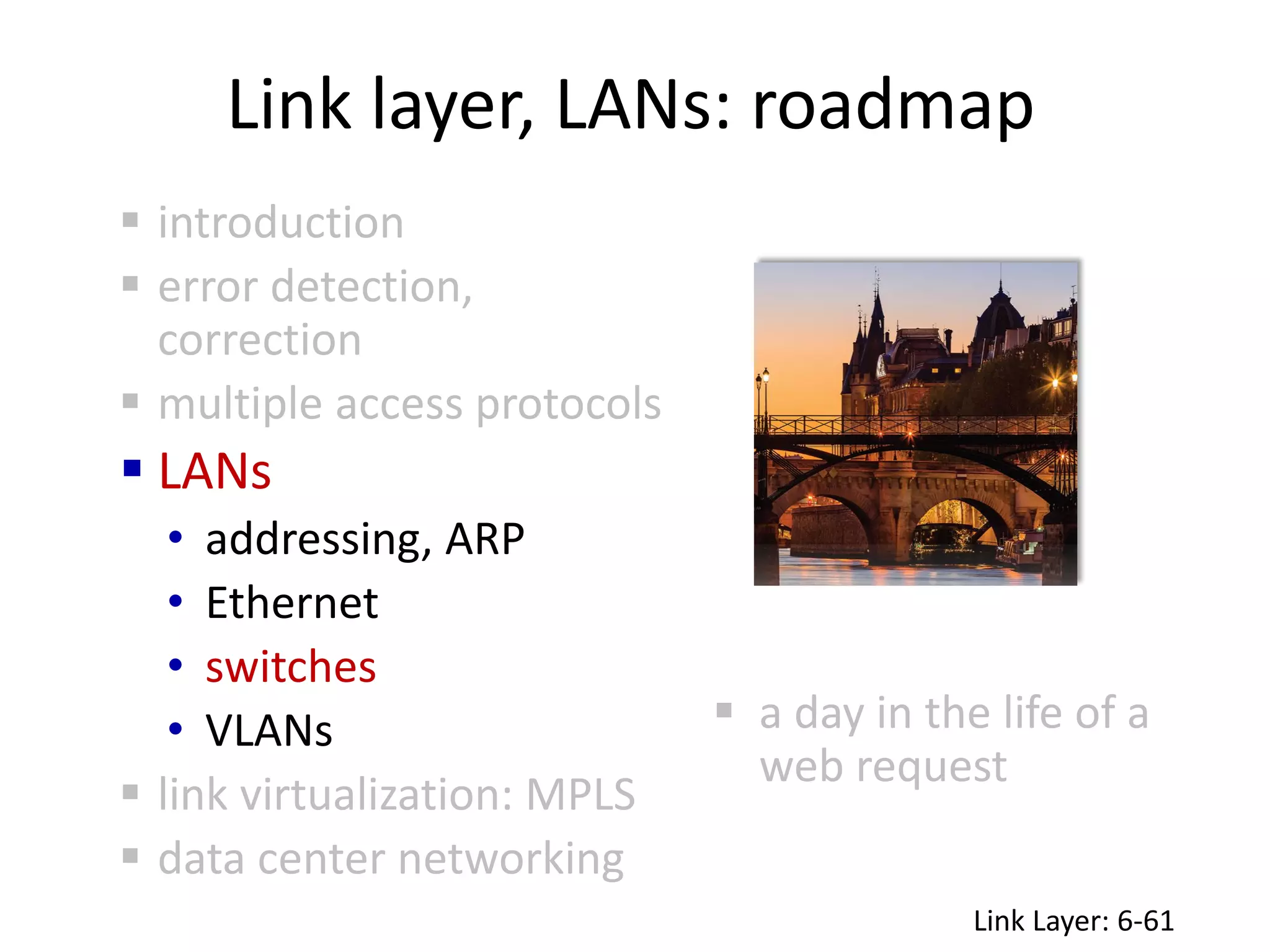 Link layer, LANs: roadmap
 a day in the life of a
web request
 introduction
 error detection,
correction
 multiple access protocols
 LANs
• addressing, ARP
• Ethernet
• switches
• VLANs
 link virtualization: MPLS
 data center networking
Link Layer: 6-61
 