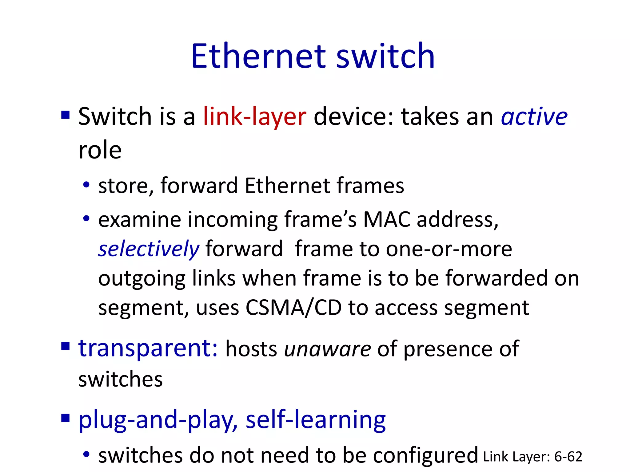 Ethernet switch
Link Layer: 6-62
 Switch is a link-layer device: takes an active
role
• store, forward Ethernet frames
• examine incoming frame’s MAC address,
selectively forward frame to one-or-more
outgoing links when frame is to be forwarded on
segment, uses CSMA/CD to access segment
 transparent: hosts unaware of presence of
switches
 plug-and-play, self-learning
• switches do not need to be configured
 