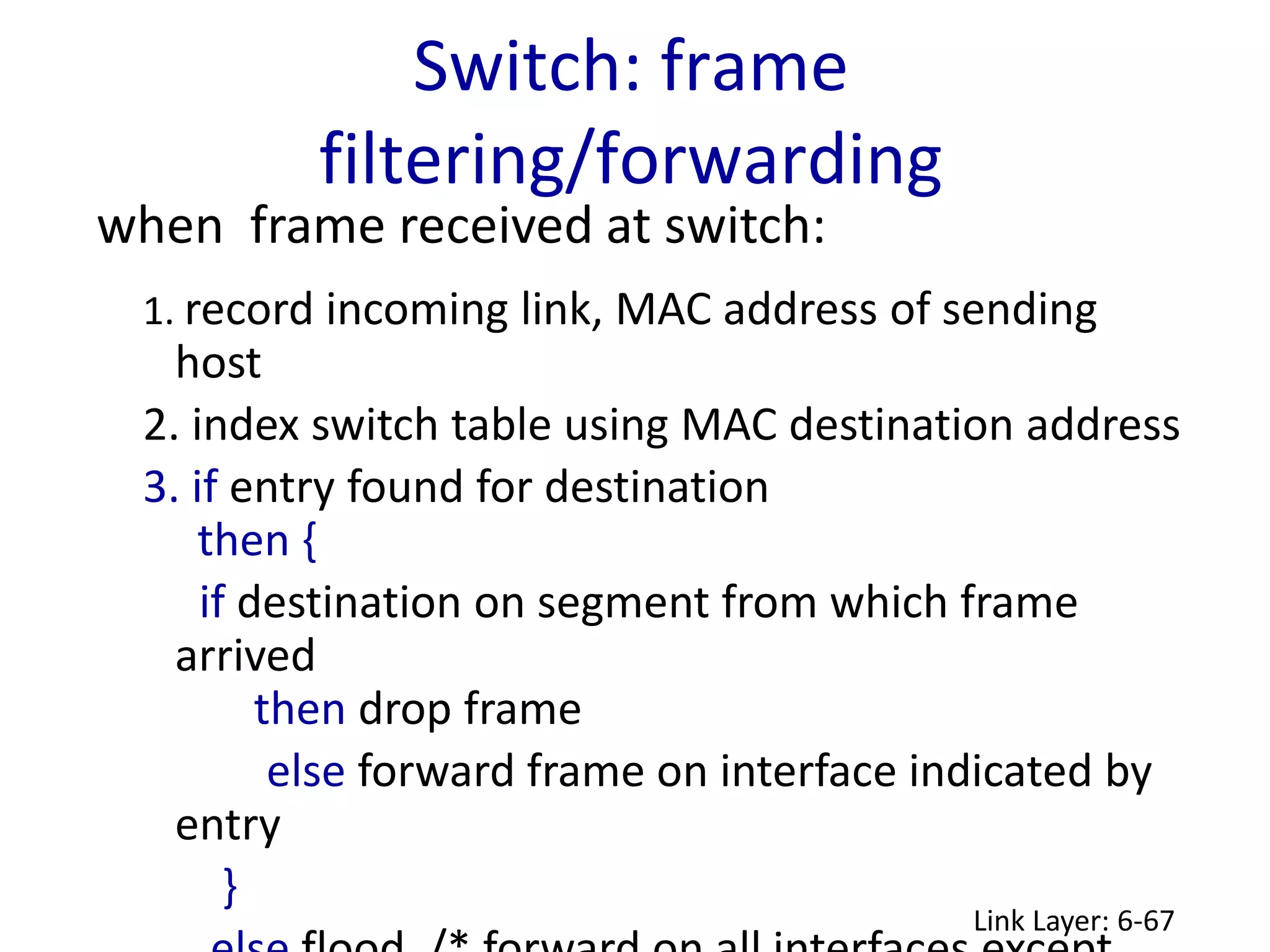 Switch: frame
filtering/forwarding
Link Layer: 6-67
when frame received at switch:
1. record incoming link, MAC address of sending
host
2. index switch table using MAC destination address
3. if entry found for destination
then {
if destination on segment from which frame
arrived
then drop frame
else forward frame on interface indicated by
entry
}
 