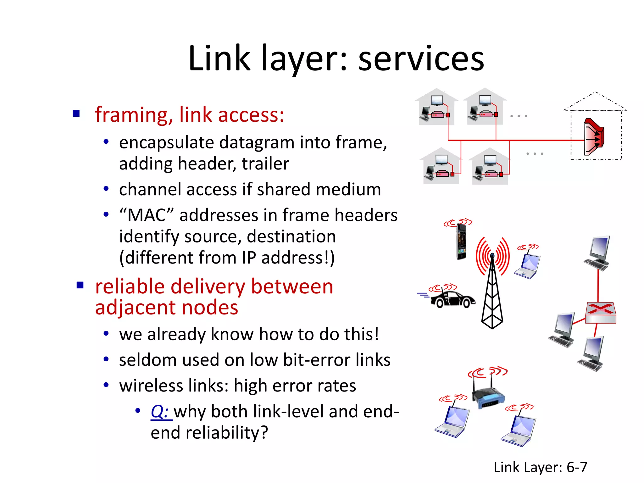 Link layer: services
 framing, link access:
• encapsulate datagram into frame,
adding header, trailer
• channel access if shared medium
• “MAC” addresses in frame headers
identify source, destination
(different from IP address!)
 reliable delivery between
adjacent nodes
• we already know how to do this!
• seldom used on low bit-error links
• wireless links: high error rates
• Q: why both link-level and end-
end reliability?
…
…
Link Layer: 6-7
 