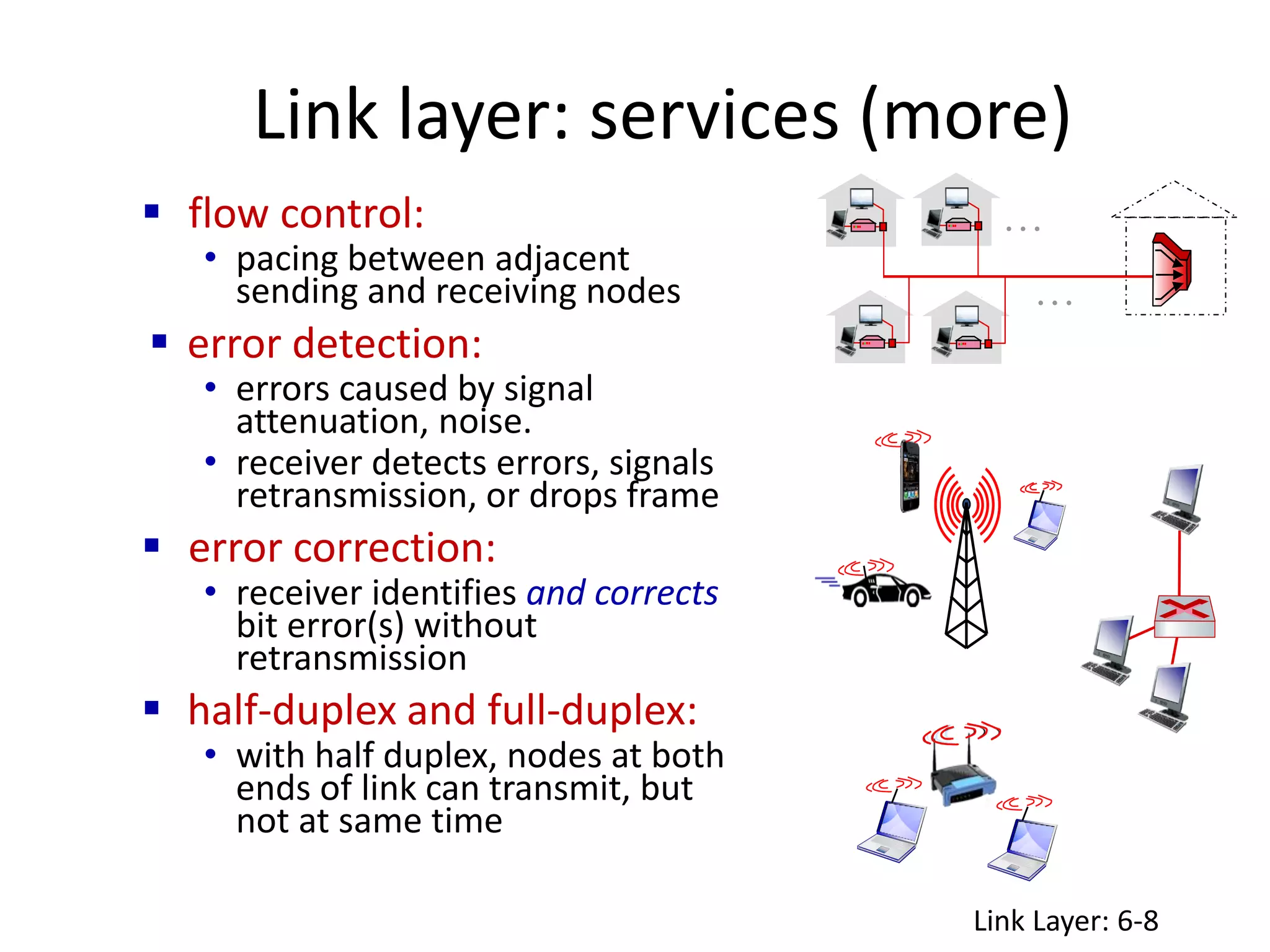 Link layer: services (more)
 flow control:
• pacing between adjacent
sending and receiving nodes
 error detection:
• errors caused by signal
attenuation, noise.
• receiver detects errors, signals
retransmission, or drops frame
 error correction:
• receiver identifies and corrects
bit error(s) without
retransmission
 half-duplex and full-duplex:
• with half duplex, nodes at both
ends of link can transmit, but
not at same time
…
…
Link Layer: 6-8
 