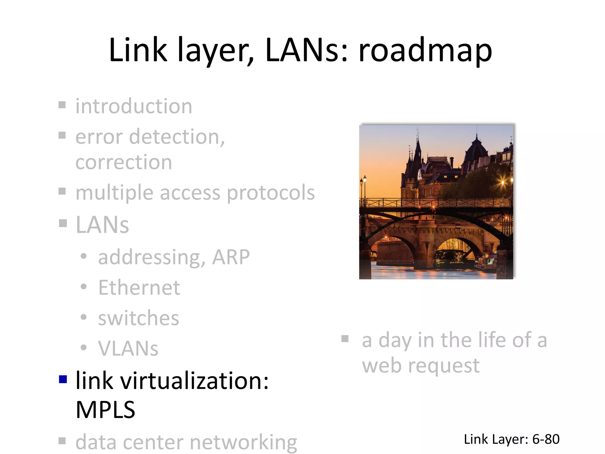 Link layer, LANs: roadmap
 a day in the life of a
web request
 introduction
 error detection,
correction
 multiple access protocols
 LANs
• addressing, ARP
• Ethernet
• switches
• VLANs
 link virtualization:
MPLS
 data center networking Link Layer: 6-80
 