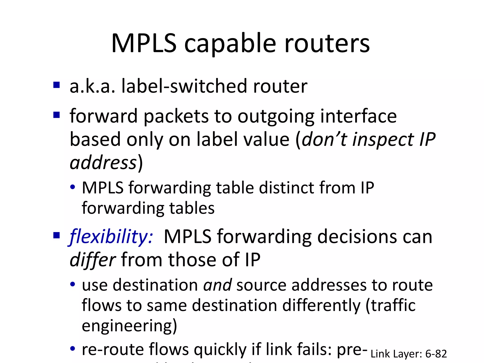 MPLS capable routers
Link Layer: 6-82
 a.k.a. label-switched router
 forward packets to outgoing interface
based only on label value (don’t inspect IP
address)
• MPLS forwarding table distinct from IP
forwarding tables
 flexibility: MPLS forwarding decisions can
differ from those of IP
• use destination and source addresses to route
flows to same destination differently (traffic
engineering)
• re-route flows quickly if link fails: pre-
 