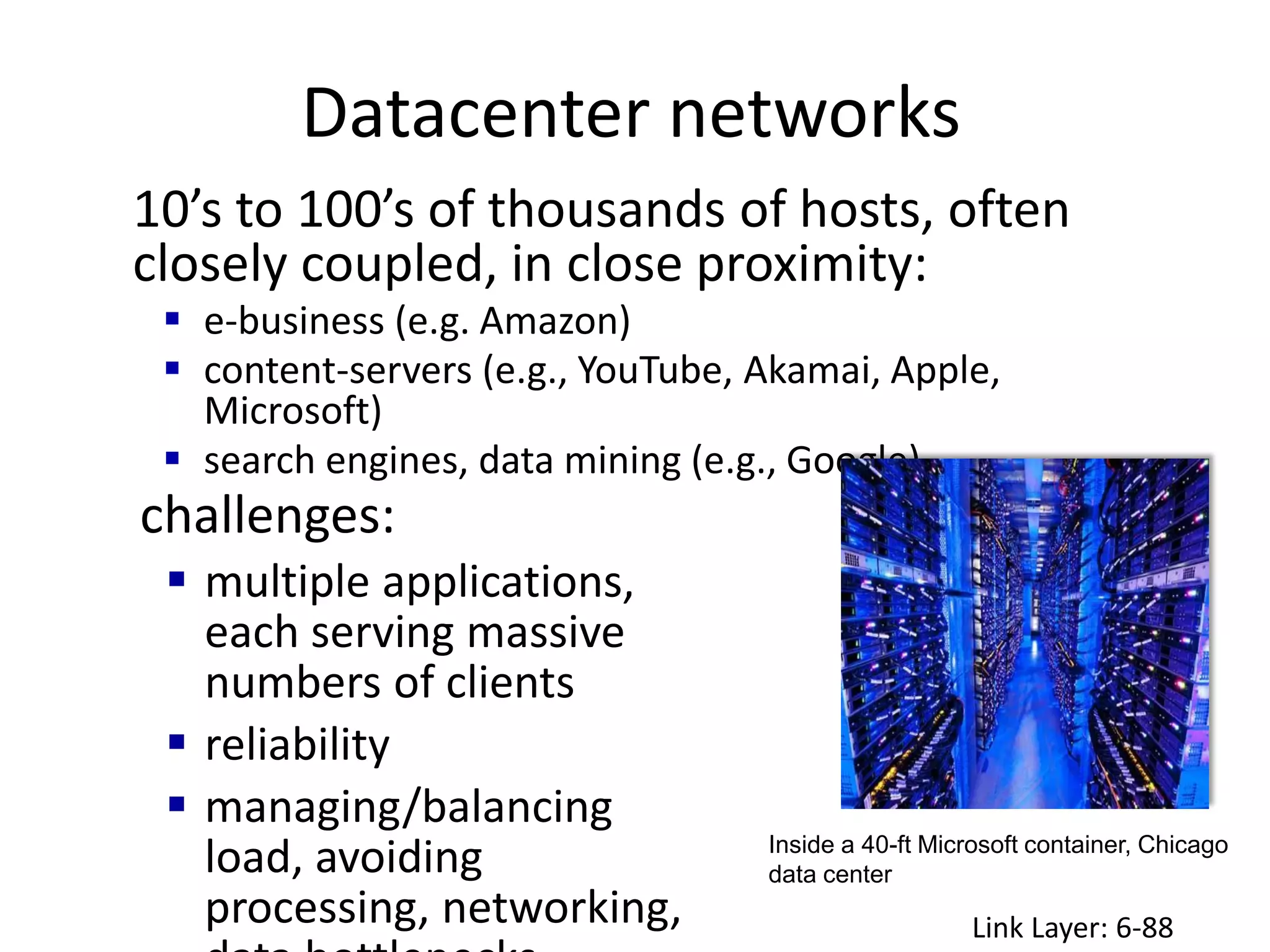 Datacenter networks
Link Layer: 6-88
10’s to 100’s of thousands of hosts, often
closely coupled, in close proximity:
 e-business (e.g. Amazon)
 content-servers (e.g., YouTube, Akamai, Apple,
Microsoft)
 search engines, data mining (e.g., Google)
challenges:
 multiple applications,
each serving massive
numbers of clients
 reliability
 managing/balancing
load, avoiding
processing, networking,
Inside a 40-ft Microsoft container, Chicago
data center
 