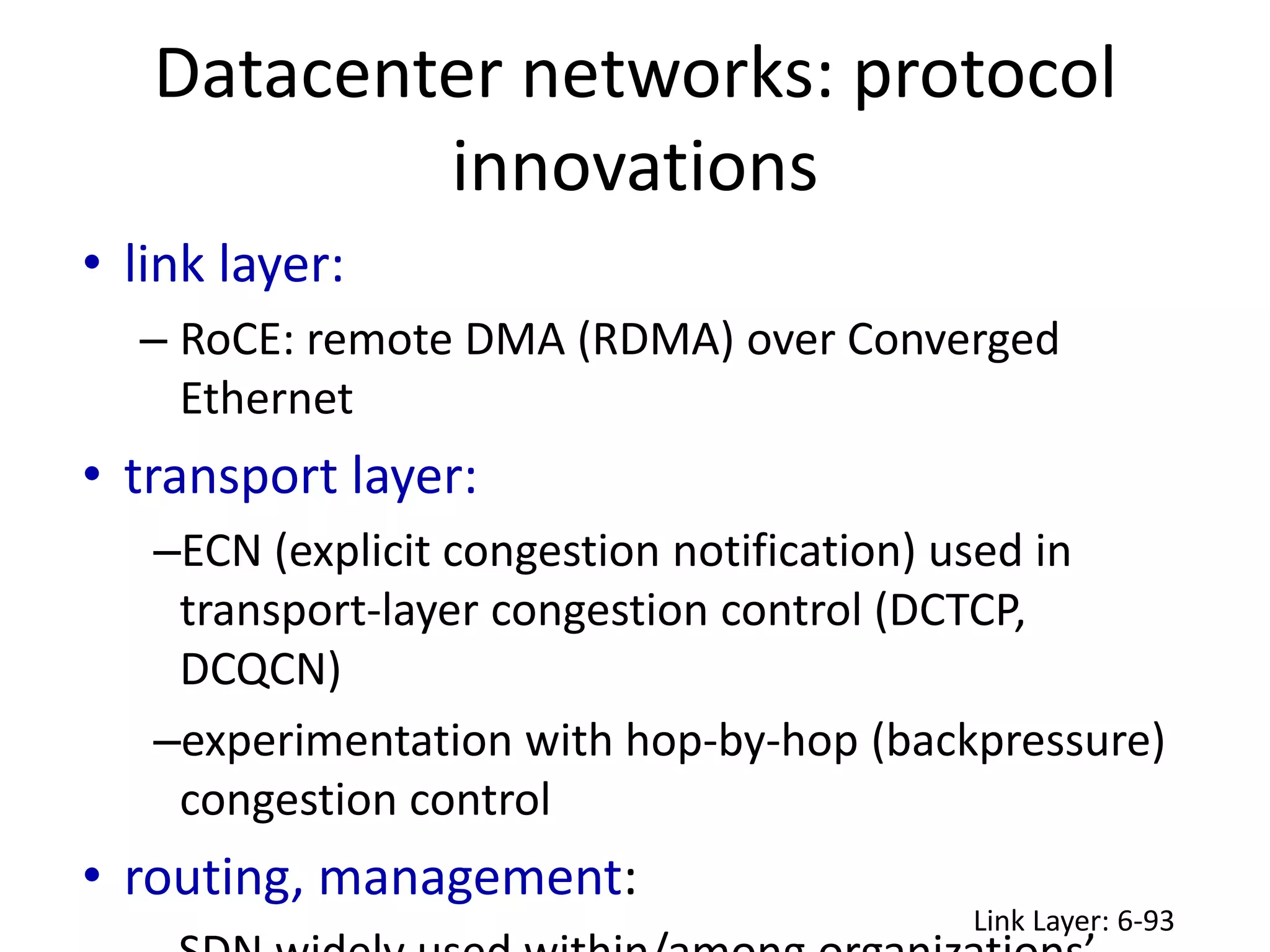 • link layer:
– RoCE: remote DMA (RDMA) over Converged
Ethernet
• transport layer:
–ECN (explicit congestion notification) used in
transport-layer congestion control (DCTCP,
DCQCN)
–experimentation with hop-by-hop (backpressure)
congestion control
• routing, management:
Datacenter networks: protocol
innovations
Link Layer: 6-93
 