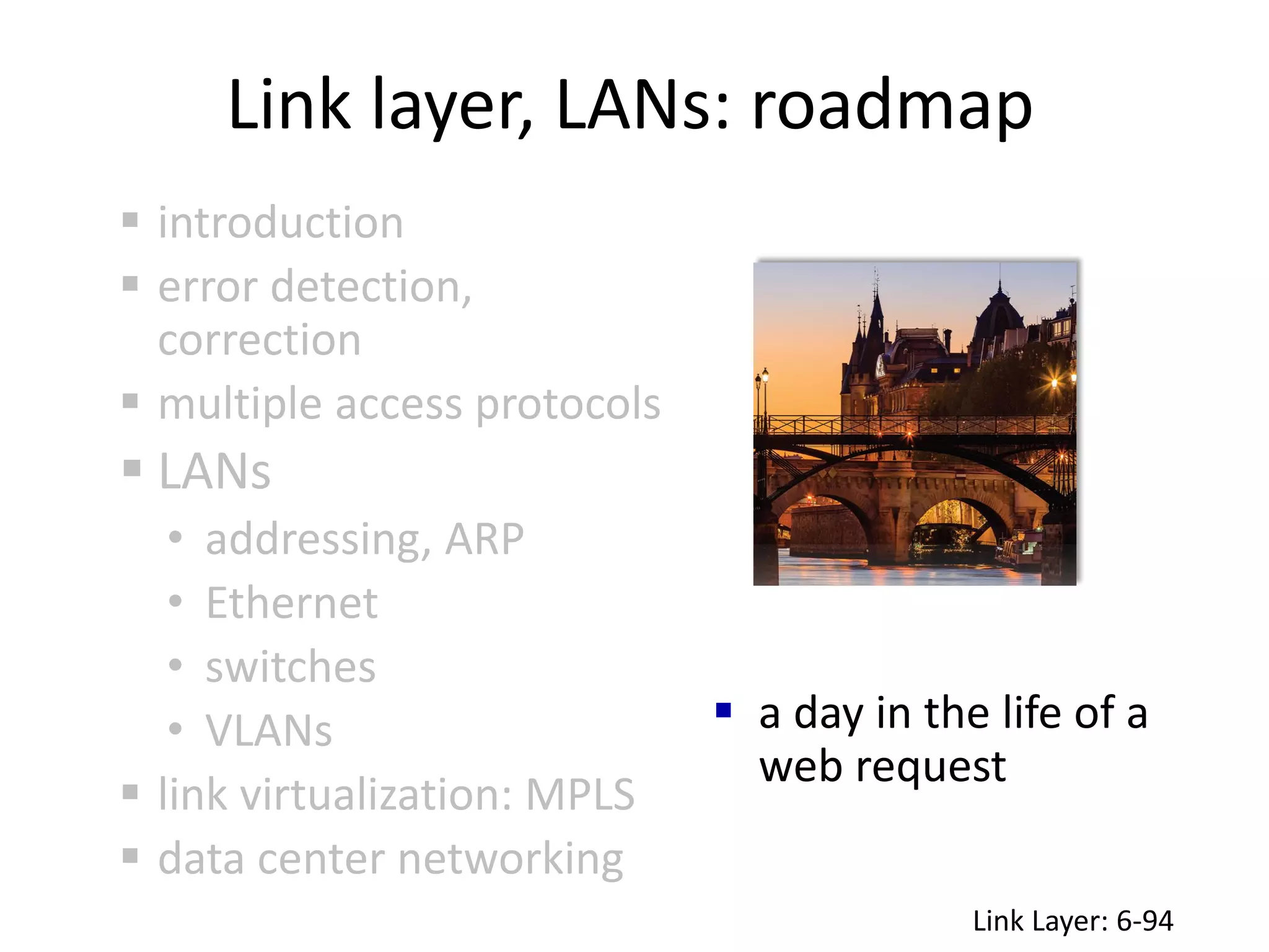 Link layer, LANs: roadmap
 a day in the life of a
web request
 introduction
 error detection,
correction
 multiple access protocols
 LANs
• addressing, ARP
• Ethernet
• switches
• VLANs
 link virtualization: MPLS
 data center networking
Link Layer: 6-94
 