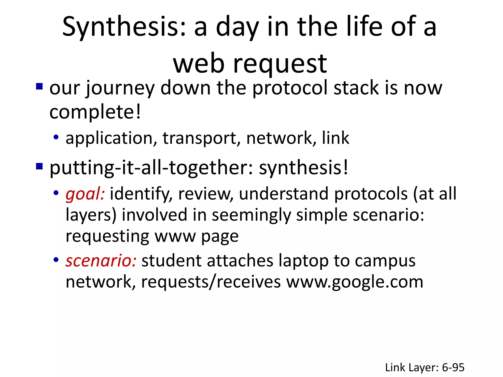Synthesis: a day in the life of a
web request
Link Layer: 6-95
 our journey down the protocol stack is now
complete!
• application, transport, network, link
 putting-it-all-together: synthesis!
• goal: identify, review, understand protocols (at all
layers) involved in seemingly simple scenario:
requesting www page
• scenario: student attaches laptop to campus
network, requests/receives www.google.com
 