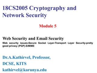 18CS2005 Cryptography and
Network Security
Module 5
Web Security and Email Security
Web security issues-Secure Socket Layer-Transport Layer Security-pretty
good privacy (PGP)-S/MIME
Dr.A.Kathirvel, Professor,
DCSE, KITS
kathirvel@karunya.edu
 