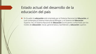 Estado actual del desarrollo de la
educación del país
 En Ecuador la educación está orientada por el Sistema Nacional de Educación, el
cual contempla al Sistema Intercultural Bilingüe, y el Sistema de Educación
Superior. Así, el Sistema Nacional de Educación se encuentra conformado por los
niveles de educación: inicial, general básica, bachillerato y educación superior.
 