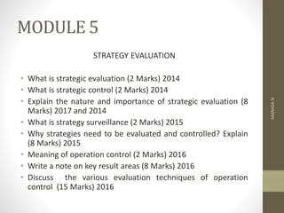 MODULE 5
STRATEGY EVALUATION
• What is strategic evaluation (2 Marks) 2014
• What is strategic control (2 Marks) 2014
• Explain the nature and importance of strategic evaluation (8
Marks) 2017 and 2014
• What is strategy surveillance (2 Marks) 2015
• Why strategies need to be evaluated and controlled? Explain
(8 Marks) 2015
• Meaning of operation control (2 Marks) 2016
• Write a note on key result areas (8 Marks) 2016
• Discuss the various evaluation techniques of operation
control (15 Marks) 2016
MANASA
N
 