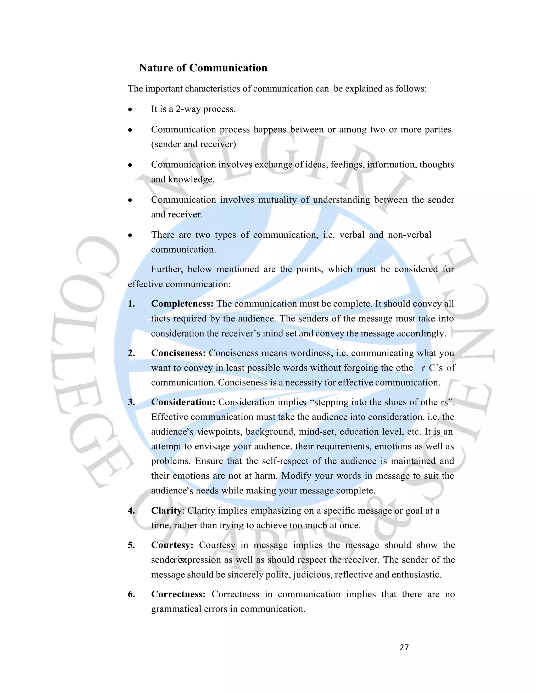 27
Nature of Communication
The important characteristics of communication can be explained as follows:
It is a 2-way process.
Communication process happens between or among two or more parties.
(sender and receiver)
Communication involves exchange of ideas, feelings, information, thoughts
and knowledge.
Communication involves mutuality of understanding between the sender
and receiver.
There are two types of communication, i.e. verbal and non-verbal
communication.
Further, below mentioned are the points, which must be considered for
effective communication:
1. Completeness: The communication must be complete. It should convey all
facts required by the audience. The senders of the message must take into
set and convey the message accordingly.
2. Conciseness: Conciseness means wordiness, i.e. communicating what you
want to convey in least possible words without forgoing the othe
communication. Conciseness is a necessity for effective communication.
3. Consideration: Consideration implie epping into the shoes of othe
Effective communication must take the audience into consideration, i.e. the
audience iewpoints, background, mind-set, education level, etc. It is an
attempt to envisage your audience, their requirements, emotions as well as
problems. Ensure that the self-respect of the audience is maintained and
their emotions are not at harm. Modify your words in message to suit the
audience eeds while making your message complete.
4. Clarity: Clarity implies emphasizing on a specific message or goal at a
time, rather than trying to achieve too much at once.
5. Courtesy: Courtesy in message implies the message should show the
sende expression as well as should respect the receiver. The sender of the
message should be sincerely polite, judicious, reflective and enthusiastic.
6. Correctness: Correctness in communication implies that there are no
grammatical errors in communication.
 