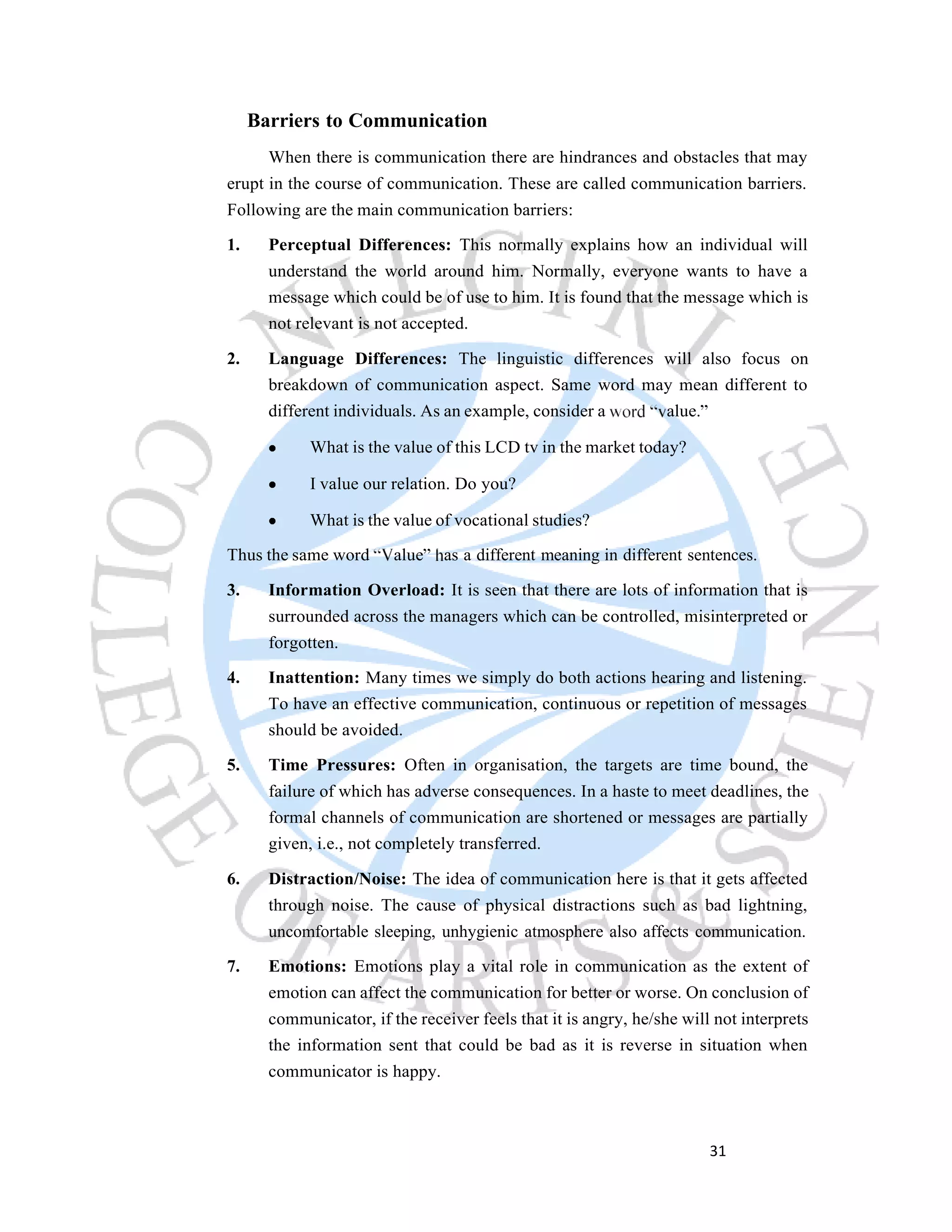 31
Barriers to Communication
When there is communication there are hindrances and obstacles that may
erupt in the course of communication. These are called communication barriers.
Following are the main communication barriers:
1. Perceptual Differences: This normally explains how an individual will
understand the world around him. Normally, everyone wants to have a
message which could be of use to him. It is found that the message which is
not relevant is not accepted.
2. Language Differences: The linguistic differences will also focus on
breakdown of communication aspect. Same word may mean different to
different individuals. As an example, consider a alue.
What is the value of this LCD tv in the market today?
I value our relation. Do you?
What is the value of vocational studies?
Thus the same word alue as a different meaning in different sentences.
3. Information Overload: It is seen that there are lots of information that is
surrounded across the managers which can be controlled, misinterpreted or
forgotten.
4. Inattention: Many times we simply do both actions hearing and listening.
To have an effective communication, continuous or repetition of messages
should be avoided.
5. Time Pressures: Often in organisation, the targets are time bound, the
failure of which has adverse consequences. In a haste to meet deadlines, the
formal channels of communication are shortened or messages are partially
given, i.e., not completely transferred.
6. Distraction/Noise: The idea of communication here is that it gets affected
through noise. The cause of physical distractions such as bad lightning,
uncomfortable sleeping, unhygienic atmosphere also affects communication.
7. Emotions: Emotions play a vital role in communication as the extent of
emotion can affect the communication for better or worse. On conclusion of
communicator, if the receiver feels that it is angry, he/she will not interprets
the information sent that could be bad as it is reverse in situation when
communicator is happy.
 
