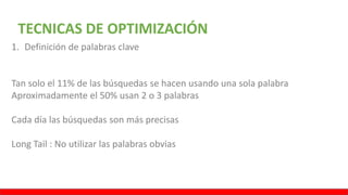 TECNICAS DE OPTIMIZACIÓN
1. Definición de palabras clave
Tan solo el 11% de las búsquedas se hacen usando una sola palabra
Aproximadamente el 50% usan 2 o 3 palabras
Cada día las búsquedas son más precisas
Long Tail : No utilizar las palabras obvias
 
