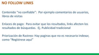 NO FOLLOW LINKS
Contenido “no confiable”: Por ejemplo comentarios de usuarios,
libros de visitas
Enlaces de pago: Para evitar que los resultados, links afecten los
resultados de búsquedas. Ej. Publicidad tradicional
Priorización de Rastreo: Hay paginas que no es necesario indexar,
como “Regístrese aquí”
 