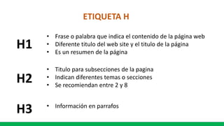 ETIQUETA H
H1
• Frase o palabra que indica el contenido de la página web
• Diferente titulo del web site y el titulo de la página
• Es un resumen de la página
H2
• Titulo para subsecciones de la pagina
• Indican diferentes temas o secciones
• Se recomiendan entre 2 y 8
H3 • Información en parrafos
 
