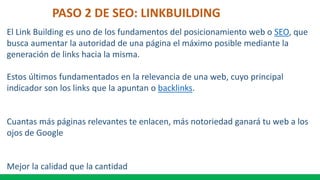 PASO 2 DE SEO: LINKBUILDING
El Link Building es uno de los fundamentos del posicionamiento web o SEO, que
busca aumentar la autoridad de una página el máximo posible mediante la
generación de links hacia la misma.
Estos últimos fundamentados en la relevancia de una web, cuyo principal
indicador son los links que la apuntan o backlinks.
Cuantas más páginas relevantes te enlacen, más notoriedad ganará tu web a los
ojos de Google
Mejor la calidad que la cantidad
 