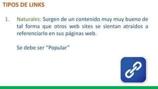 TIPOS DE LINKS
1. Naturales: Surgen de un contenido muy muy bueno de
tal forma que otros web sites se sientan atraídos a
referenciarlo en sus páginas web.
Se debe ser “Popular”
 