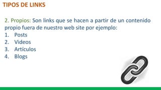 TIPOS DE LINKS
2. Propios: Son links que se hacen a partir de un contenido
propio fuera de nuestro web site por ejemplo:
1. Posts
2. Videos
3. Artículos
4. Blogs
 