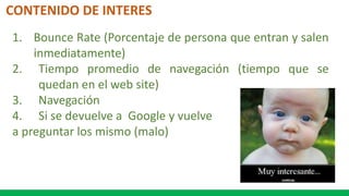 CONTENIDO DE INTERES
1. Bounce Rate (Porcentaje de persona que entran y salen
inmediatamente)
2. Tiempo promedio de navegación (tiempo que se
quedan en el web site)
3. Navegación
4. Si se devuelve a Google y vuelve
a preguntar los mismo (malo)
 