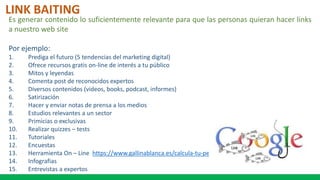 LINK BAITING
Es generar contenido lo suficientemente relevante para que las personas quieran hacer links
a nuestro web site
Por ejemplo:
1. Prediga el futuro (5 tendencias del marketing digital)
2. Ofrece recursos gratis on-line de interés a tu público
3. Mitos y leyendas
4. Comenta post de reconocidos expertos
5. Diversos contenidos (videos, books, podcast, informes)
6. Satirización
7. Hacer y enviar notas de prensa a los medios
8. Estudios relevantes a un sector
9. Primicias o exclusivas
10. Realizar quizzes – tests
11. Tutoriales
12. Encuestas
13. Herramienta On – Line https://www.gallinablanca.es/calcula-tu-peso-ideal/
14. Infografias
15. Entrevistas a expertos
 