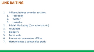 LINK BAITING
1. Influenciadores en redes sociales
1. Facebook
2. Twitter
3. Linkedin
2. E-Mail Marketing (Con autorización)
3. Youtubers
4. Bloogers
5. Foros web
6. Promoción en eventos off line
7. Herramientas o contenidos gratis
 