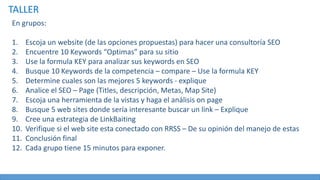 TALLER
En grupos:
1. Escoja un website (de las opciones propuestas) para hacer una consultoría SEO
2. Encuentre 10 Keywords “Optimas” para su sitio
3. Use la formula KEY para analizar sus keywords en SEO
4. Busque 10 Keywords de la competencia – compare – Use la formula KEY
5. Determine cuales son las mejores 5 keywords - explique
6. Analice el SEO – Page (Titles, descripción, Metas, Map Site)
7. Escoja una herramienta de la vistas y haga el análisis on page
8. Busque 5 web sites donde sería interesante buscar un link – Explique
9. Cree una estrategia de LinkBaiting
10. Verifique si el web site esta conectado con RRSS – De su opinión del manejo de estas
11. Conclusión final
12. Cada grupo tiene 15 minutos para exponer.
 