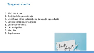 Tengan en cuenta
1. Web site actual
2. Análisis de la competencia
3. Identifique cómo su target está buscando su producto
4. Seleccione las palabras claves
5. Generación de links
6. URL Amigables
7. Map Site
8. Seguimiento
 
