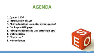 1. Que es SEO?
2. Introducción al SEO
3. ¿Cómo funciona un motor de búsqueda?
4. ON Page – OFF page
5. Principios básicos de una estrategia SEO
6. Optimización
7. “Black Hat”
8. Herramientas
AGENDA
 