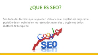 Son todas las técnicas que se pueden utilizar con el objetivo de mejorar la
posición de un web site en los resultados naturales u orgánicos de los
motores de búsqueda
¿QUE ES SEO?
 