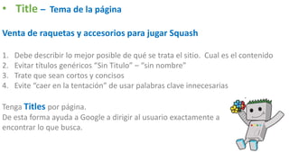 • Title – Tema de la página
Venta de raquetas y accesorios para jugar Squash
1. Debe describir lo mejor posible de qué se trata el sitio. Cual es el contenido
2. Evitar títulos genéricos “Sin Titulo” – “sin nombre”
3. Trate que sean cortos y concisos
4. Evite “caer en la tentación” de usar palabras clave innecesarias
Tenga Titles por página.
De esta forma ayuda a Google a dirigir al usuario exactamente a
encontrar lo que busca.
 