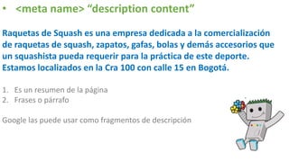 • <meta name> “description content”
Raquetas de Squash es una empresa dedicada a la comercialización
de raquetas de squash, zapatos, gafas, bolas y demás accesorios que
un squashista pueda requerir para la práctica de este deporte.
Estamos localizados en la Cra 100 con calle 15 en Bogotá.
1. Es un resumen de la página
2. Frases o párrafo
Google las puede usar como fragmentos de descripción
 