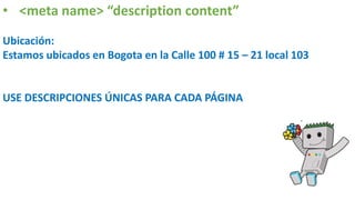 • <meta name> “description content”
Ubicación:
Estamos ubicados en Bogota en la Calle 100 # 15 – 21 local 103
USE DESCRIPCIONES ÚNICAS PARA CADA PÁGINA
 