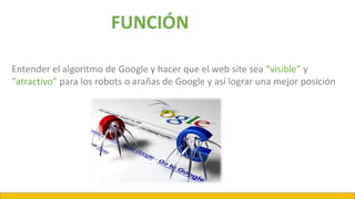 Entender el algoritmo de Google y hacer que el web site sea “visible” y
“atractivo” para los robots o arañas de Google y así lograr una mejor posición
FUNCIÓN
 