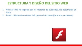 ESTRUCTURA Y DISEÑO DEL SITIO WEB
1. No usar links no legibles por los motores de búsqueda. P.E desarrollos en
Flash
2. Tener cuidado de no tener link que no funciones (internos y externos)
 